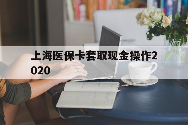 绍兴最新上海医保卡套取现金操作2020方法分析(最方便真实的绍兴上海医保卡套取现金操作2020年方法)